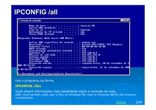 IPCONFIG /all

Use o programa na forma
IPCONFIG /ALL
Você obterá informações mais detalhadas sobre a conexão de rede.
OBS: Você também pode usar o /ALL no Windows ME, mas no Windows 98/95 não funciona
corretamente.

Índice

244

 