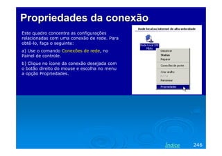 Propriedades da conexão
Este quadro concentra as configurações
relacionadas com uma conexão de rede. Para
obtê-lo, faça o seguinte:
a) Use o comando Conexões de rede, no
Painel de controle.
b) Clique no ícone da conexão desejada com
o botão direito do mouse e escolha no menu
a opção Propriedades.

Índice

246

 