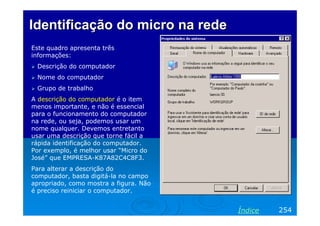 Identificação do micro na rede
Este quadro apresenta três
informações:
Descrição do computador
Nome do computador
Grupo de trabalho
A descrição do computador é o item
menos importante, e não é essencial
para o funcionamento do computador
na rede, ou seja, podemos usar um
nome qualquer. Devemos entretanto
usar uma descrição que torne fácil a
rápida identificação do computador.
Por exemplo, é melhor usar “Micro do
José” que EMPRESA-K87A82C4C8F3.
Para alterar a descrição do
computador, basta digitá-la no campo
apropriado, como mostra a figura. Não
é preciso reiniciar o computador.

Índice

254

 