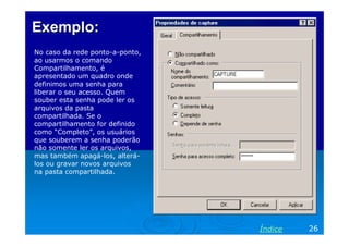 Exemplo:
No caso da rede ponto-a-ponto,
ao usarmos o comando
Compartilhamento, é
apresentado um quadro onde
definimos uma senha para
liberar o seu acesso. Quem
souber esta senha pode ler os
arquivos da pasta
compartilhada. Se o
compartilhamento for definido
como “Completo”, os usuários
que souberem a senha poderão
não somente ler os arquivos,
mas também apagá-los, alterálos ou gravar novos arquivos
na pasta compartilhada.

Índice

26

 