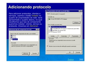 Adicionando protocolo
Para adicionar protocolos, clientes e
serviços, usamos o botão Instalar no
quadro de propriedades de rede. Será
apresentado o quadro abaixo, no qual
escolhemos que tipo de componente
queremos instalar: cliente, serviço ou
protocolo. Clicamos em Adicionar.

Índice

260

 