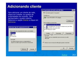 Adicionando cliente
Para adicionar um cliente de rede,
clique em Instalar no quadro de
propriedades da conexão. Será
apresentado o quadro abaixo.
Selecione a opção Cliente e clique em
Adicionar.

Índice

263

 