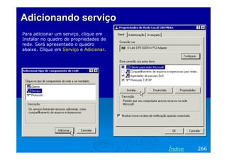 Adicionando serviço
Para adicionar um serviço, clique em
Instalar no quadro de propriedades de
rede. Será apresentado o quadro
abaixo. Clique em Serviço e Adicionar.

Índice

266

 