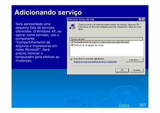 Adicionando serviço
Será apresentada uma
pequena lista de serviços
oferecidos. O Windows XP, ao
operar como servidor, usa o
componente
“Compartilhamento de
arquivos e impressoras em
redes Microsoft”. Será
preciso reiniciar o
computador para efetivar as
mudanças.

Índice

267

 