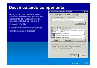 Desvinculando componente
Na figura ao lado desativamos os
seguintes componentes que não são
necessários ao funcionamento de
uma conexão dial-up (modem):
Protocolo IPX/SPX
Compartilhamento de arquivos/imp
Cliente para redes Microsoft

Índice

271

 