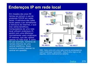 Endereços IP em rede local
Em meados dos anos 90
tornou-se comum o uso do
protocolo TCP/IP em redes
locais. A estrutura das redes
locais passa a ser semelhante
à estrutura da Internet, o que
traz vários benefícios.
Computadores de uma rede
local utilizam endereços IP,
porém com uma diferença:
normalmente usam endereços
IP internos, que são válidos
apenas na rede local. É como
ter por exemplo, números de
ramais internos de uma
central telefônica. Esses
números existem apenas na
central em questão.

OBS: Note como em uma rede local os computadores
usam endereços “parecidos”. Esta é uma regra a ser
seguida, como explicaremos adiante.

Índice

279

 