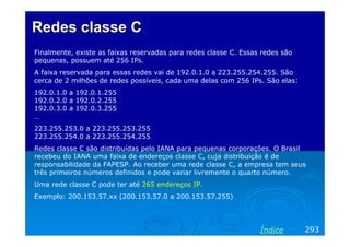 Redes classe C
Finalmente, existe as faixas reservadas para redes classe C. Essas redes são
pequenas, possuem até 256 IPs.
A faixa reservada para essas redes vai de 192.0.1.0 a 223.255.254.255. São
cerca de 2 milhões de redes possíveis, cada uma delas com 256 IPs. São elas:
192.0.1.0 a 192.0.1.255
192.0.2.0 a 192.0.2.255
192.0.3.0 a 192.0.3.255
…
223.255.253.0 a 223.255.253.255
223.255.254.0 a 223.255.254.255
Redes classe C são distribuídas pelo IANA para pequenas corporações. O Brasil
recebeu do IANA uma faixa de endereços classe C, cuja distribuição é de
responsabilidade da FAPESP. Ao receber uma rede classe C, a empresa tem seus
três primeiros números definidos e pode variar livremente o quarto número.
Uma rede classe C pode ter até 265 endereços IP.
Exemplo: 200.153.57.xx (200.153.57.0 a 200.153.57.255)

Índice

293

 