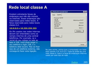 Rede local classe A
Existem entretanto faixas de
endereços que não são visíveis
na Internet. Esses endereços são
reservados para redes locais. A
faixa reservada para redes locais
classe A é:
10.0.0.0 a 10.255.255.255
Os IPs usados nas redes internas
devem ser entendidos como os
ramais internos de uma central
telefônica. Por exemplo, se o
ramal do seu colega na sala ao
lado é 238, você pode pegar o
seu telefone e ligar 238, e o
telefone dele tocará. Mas se fizer
isso de um telefone externo, não
conseguirá fazer esta ligação.

No caso acima, vemos que o computador em teste
está usando o IP 10.0.0.4. Trata-se então de uma
rede classe A. Esta é a faixa de endereços internos
usado por este tipo de rede.

Índice

295

 