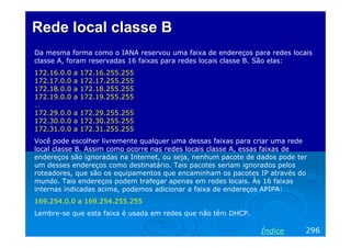Rede local classe B
Da mesma forma como o IANA reservou uma faixa de endereços para redes locais
classe A, foram reservadas 16 faixas para redes locais classe B. São elas:
172.16.0.0
172.17.0.0
172.18.0.0
172.19.0.0
…
172.29.0.0
172.30.0.0
172.31.0.0

a
a
a
a

172.16.255.255
172.17.255.255
172.18.255.255
172.19.255.255

a 172.29.255.255
a 172.30.255.255
a 172.31.255.255

Você pode escolher livremente qualquer uma dessas faixas para criar uma rede
local classe B. Assim como ocorre nas redes locais classe A, essas faixas de
endereços são ignoradas na Internet, ou seja, nenhum pacote de dados pode ter
um desses endereços como destinatário. Tais pacotes seriam ignorados pelos
roteadores, que são os equipamentos que encaminham os pacotes IP através do
mundo. Tais endereços podem trafegar apenas em redes locais. Às 16 faixas
internas indicadas acima, podemos adicionar a faixa de endereços APIPA:
169.254.0.0 a 169.254.255.255
Lembre-se que esta faixa é usada em redes que não têm DHCP.

Índice

296

 