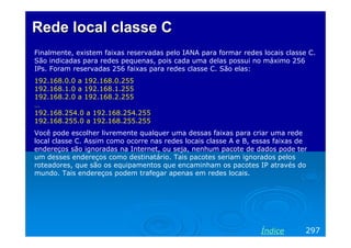Rede local classe C
Finalmente, existem faixas reservadas pelo IANA para formar redes locais classe C.
São indicadas para redes pequenas, pois cada uma delas possui no máximo 256
IPs. Foram reservadas 256 faixas para redes classe C. São elas:
192.168.0.0 a 192.168.0.255
192.168.1.0 a 192.168.1.255
192.168.2.0 a 192.168.2.255
…
192.168.254.0 a 192.168.254.255
192.168.255.0 a 192.168.255.255
Você pode escolher livremente qualquer uma dessas faixas para criar uma rede
local classe C. Assim como ocorre nas redes locais classe A e B, essas faixas de
endereços são ignoradas na Internet, ou seja, nenhum pacote de dados pode ter
um desses endereços como destinatário. Tais pacotes seriam ignorados pelos
roteadores, que são os equipamentos que encaminham os pacotes IP através do
mundo. Tais endereços podem trafegar apenas em redes locais.

Índice

297

 