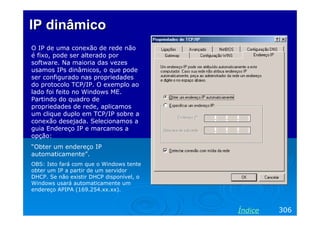 IP dinâmico
O IP de uma conexão de rede não
é fixo, pode ser alterado por
software. Na maioria das vezes
usamos IPs dinâmicos, o que pode
ser configurado nas propriedades
do protocolo TCP/IP. O exemplo ao
lado foi feito no Windows ME.
Partindo do quadro de
propriedades de rede, aplicamos
um clique duplo em TCP/IP sobre a
conexão desejada. Selecionamos a
guia Endereço IP e marcamos a
opção:
“Obter um endereço IP
automaticamente”.
OBS: Isto fará com que o Windows tente
obter um IP a partir de um servidor
DHCP. Se não existir DHCP disponível, o
Windows usará automaticamente um
endereço APIPA (169.254.xx.xx).

Índice

306

 