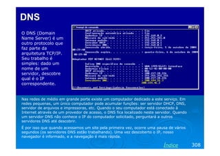 DNS
O DNS (Domain
Name Server) é um
outro protocolo que
faz parte da
arquitetura TCP/IP.
Seu trabalho é
simples: dado um
nome de um
servidor, descobre
qual é o IP
correspondente.

Nas redes de médio em grande porte existe um computador dedicado a este serviço. Em
redes pequenas, um único computador pode acumular funções: ser servidor DHCP, DNS,
servidor de arquivos e impressoras, etc. Quando o seu computador está conectado à
Internet através de um provedor de acesso, o DNS fica localizado neste servidor. Quando
um servidor DNS não conhece o IP do computador solicitado, perguntará a outros
servidores DNS até descobrir.
É por isso que quando acessamos um site pela primeira vez, ocorre uma pausa de vários
segundos (os servidores DNS estão trabalhando). Uma vez descoberto o IP, nosso
navegador é informado, e a navegação é mais rápida.

Índice

308

 