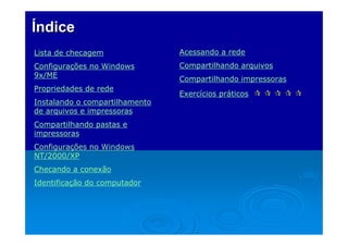Índice
Lista de checagem

Acessando a rede

Configurações no Windows
9x/ME

Compartilhando arquivos

Propriedades de rede
Instalando o compartilhamento
de arquivos e impressoras
Compartilhando pastas e
impressoras
Configurações no Windows
NT/2000/XP
Checando a conexão
Identificação do computador

Compartilhando impressoras
Exercícios práticos

 