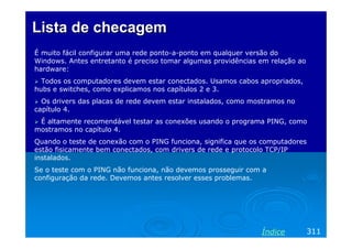 Lista de checagem
É muito fácil configurar uma rede ponto-a-ponto em qualquer versão do
Windows. Antes entretanto é preciso tomar algumas providências em relação ao
hardware:
Todos os computadores devem estar conectados. Usamos cabos apropriados,
hubs e switches, como explicamos nos capítulos 2 e 3.
Os drivers das placas de rede devem estar instalados, como mostramos no
capítulo 4.
É altamente recomendável testar as conexões usando o programa PING, como
mostramos no capítulo 4.
Quando o teste de conexão com o PING funciona, significa que os computadores
estão fisicamente bem conectados, com drivers de rede e protocolo TCP/IP
instalados.
Se o teste com o PING não funciona, não devemos prosseguir com a
configuração da rede. Devemos antes resolver esses problemas.

Índice

311

 