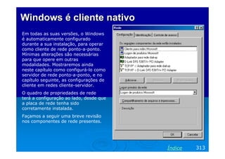 Windows é cliente nativo
Em todas as suas versões, o Windows
é automaticamente configurado
durante a sua instalação, para operar
como cliente de rede ponto-a-ponto.
Mínimas alterações são necessárias
para que opere em outras
modalidades. Mostraremos ainda
neste capítulo como configurá-lo como
servidor de rede ponto-a-ponto, e no
capítulo seguinte, as configurações de
cliente em redes cliente-servidor.
O quadro de propriedades de rede
terá a configuração ao lado, desde que
a placa de rede tenha sido
corretamente instalada.
Façamos a seguir uma breve revisão
nos componentes de rede presentes.

Índice

313

 
