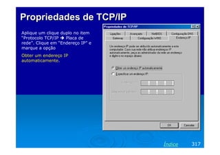 Propriedades de TCP/IP
Aplique um clique duplo no item
“Protocolo TCP/IP
Placa de
rede”. Clique em “Endereço IP” e
marque a opção
Obter um endereço IP
automaticamente.

Índice

317

 