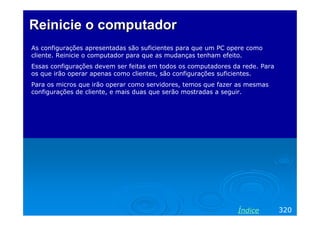 Reinicie o computador
As configurações apresentadas são suficientes para que um PC opere como
cliente. Reinicie o computador para que as mudanças tenham efeito.
Essas configurações devem ser feitas em todos os computadores da rede. Para
os que irão operar apenas como clientes, são configurações suficientes.
Para os micros que irão operar como servidores, temos que fazer as mesmas
configurações de cliente, e mais duas que serão mostradas a seguir.

Índice

320

 