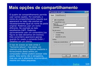 Mais opções de compartilhamento
O quadro de compartilhamento permite
usar outras opções. Por exemplo, o
nome do compartilhamento (aquele que
aparecerá na rede) não precisa ser
necessariamente igual ao nome da pasta
original. Podemos usar um nome
diferente. No exemplo ao lado
escolhemos CAPT. Podemos
opcionalmente usar um comentário (na
figura ao lado deixamos em branco).
Este comentário aparecerá apenas
quando for usado o comando Exibir /
Detalhes em um cliente.
O tipo de acesso ao lado ainda é
“Somente leitura”, mas desta vez
usamos uma senha. Apenas mediante o
fornecimento desta senha um
computador cliente poderá acessar esta
pasta. Esta senha não é obrigatória,
mas seu uso é altamente recomendável,
mesmo em redes pequenas.

Índice

329

 