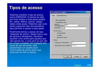 Tipos de acesso
Podemos escolher o tipo de acesso
como COMPLETO. O cliente da rede
que tiver acesso a esta pasta poderá
ler, copiar, alterar, gravar, apagar
dados nesta pasta. Podemos usar uma
senha (opcional mas recomendáve)
para permitir o acesso a esta pasta.
Finalmente temos o acesso do tipo
“Depende de senha”. Nesse caso o uso
de senhas é obrigatório. Devemos
escolher uma senha para aqueles que
vão apenas ler, e uma para os que vão
ter acesso completo. Em qualquer dos
casos de uso de senha, será
apresentado um quadro para
confirmação de senha assim que
clicarmos em OK ou Aplicar.

Índice

330

 