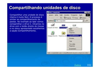 Compartilhando unidades de disco
Compartilhar uma unidade de disco
inteira é muito fácil. O processo é
similar ao compartilhamento de
pastas. No exemplo ao lado vamos
compartilhar o drive C. Clicamos no
drive com o botão direito do mouse
e no menu apresentado escolhemos
a opção Compartilhamento.

Índice

332

 