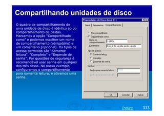 Compartilhando unidades de disco
O quadro de compartilhamento de
uma unidade de disco é idêntico ao do
compartilhamento de pastas.
Marcamos a opção “Compartilhado
como” e podemos escolher um nome
de compartilhamento (obrigatório) e
um comentário (opcional). Os tipos de
acesso permitido são “Somente
leitura”, “Completo” e “Depende de
senha”. Por questões de segurança é
recomendável usar senha em qualquer
dos três casos. No nosso exemplo,
configuramos o compartilhamento
para somente leitura, e ativamos uma
senha.

Índice

333

 