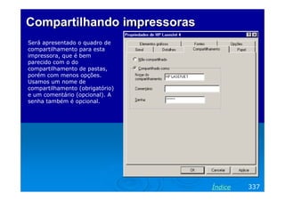Compartilhando impressoras
Será apresentado o quadro de
compartilhamento para esta
impressora, que é bem
parecido com o do
compartilhamento de pastas,
porém com menos opções.
Usamos um nome de
compartilhamento (obrigatório)
e um comentário (opcional). A
senha também é opcional.

Índice

337

 