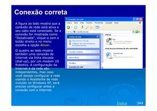 Conexão correta
A figura ao lado mostra que a
conexão de rede está ativa e
seu cabo está conectado. Se a
conexão for mostrada como
“Desativada”, clique-a com o
botão direito e no menu
escolha a opção Ativar.
O quadro ao lado mostra
também uma conexão de
Internet via linha discada
(dial-up), por um modem US
Robotics. A configuração da
Internet e da rede são
independentes, mas caso
você deseje configurar a rede
usando o Assistente de rede
incluído no Windows XP, será
preciso configurar antes a
conexão com a Internet.

Índice

344

 
