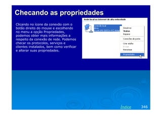 Checando as propriedades
Clicando no ícone da conexão com o
botão direito do mouse e escolhendo
no menu a opção Propriedades,
podemos obter mais informações a
respeito da conexão de rede. Podemos
checar os protocolos, serviços e
clientes instalados, bem como verificar
e alterar suas propriedades.

Índice

346

 