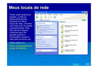 Meus locais de rede
Feitos esses pequenos
ajustes, a rede já
estará operacional.
Clicando em Meus
locais de rede, veremos
uma lista com as pastas
compartilhadas. Esta
lista demora alguns
instantes para ser
gerada quando o
computador acessa a
rede pela primeira vez.
Clique agora em
Exibir computadores do
grupo de trabalho.

Índice

350

 