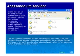 Acessando um servidor
Ao clicarmos em um
dos computadores
apresentados no grupo
de trabalho, veremos
suas pastas e
impressoras
compartilhadas. A
partir daí podemos
acessar o conteúdo das
pastas e usar a
impressora.

Caso você esteja configurando todos os computadores da rede neste momento,
não existirão ainda pastas e impressoras comaprtilhadas nos servidores. Apenas
depois que os compartilhamentos são criados você poderá clicar nos computadores
da rede e ter acesso aos seus recursos.

Índice

353

 