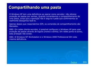 Compartilhando uma pasta
O Windows XP tem uma deficiência ao operar como servidor: não oferece
proteção de pastas por senhas. Quando comandamos o compartilhamento de
uma pasta, avisa que a operação não é segura e pede que confirmemos se
realmente desejamos fazê-lo.
Apenas depois que respondemos SIM, os comandos de compartilhamento são
liberados.
OBS: Em redes cliente-servidor, é possível configurar o Windows XP para usar
proteção de pastas através de logons (nome e senha). Em redes ponto-a-ponto,
esta proteção não existe.
OBS: O Windows NT Workstation e o Windows 2000 Professional têm esta
mesma deficiência.

Índice

355

 