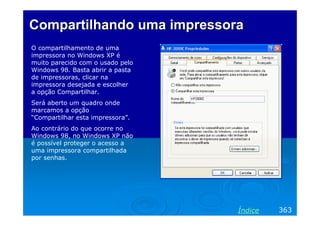 Compartilhando uma impressora
O compartilhamento de uma
impressora no Windows XP é
muito parecido com o usado pelo
Windows 98. Basta abrir a pasta
de impressoras, clicar na
impressora desejada e escolher
a opção Compartilhar.
Será aberto um quadro onde
marcamos a opção
“Compartilhar esta impressora”.
Ao contrário do que ocorre no
Windows 98, no Windows XP não
é possível proteger o acesso a
uma impressora compartilhada
por senhas.

Índice

363

 