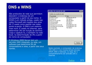 DNS e WINS
São protocolos de rede que permitem
descobrir o endereço de um
computador a partir do seu nome. O
WINS é um método antigo, usado nas
redes Microsoft até meados dos anos
90. É usado como padrão nas redes
ponto-a-ponto. O DNS é um sistema
mais novo. É usado na Internet, para
determinar IPs em função do domínio
(veja o capítulo 5), e também na rede
local, na determinação de IPs a partir
do nome do computador.
O Windows 2000 Server tem um
servidor DNS integrado, ou seja, um
software que determina IPs de
computadores e sites, a partir dos seus
nomes.

Neste exemplo, o computador de endereço
192.168.0.1 é ao mesmo tempo servidor
DHCP, DNS e Gateway, ou seja, faz o
compartilhamento de conexão com a
Internet

Índice

373

 