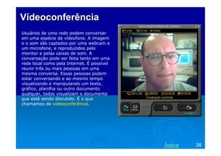 Vídeoconferência
Usuários de uma rede podem conversar
em uma espécie de vídeofone. A imagem
e o som são captados por uma webcam e
um microfone, e reproduzidos pelo
monitor e pelas caixas de som. A
conversação pode ser feita tanto em uma
rede local como pela Internet. É possível
reunir três ou mais pessoas em uma
mesma conversa. Essas pessoas podem
estar conversando e ao mesmo tempo
visualizando e manipulando um texto,
gráfico, planilha ou outro documento
qualquer, todos visualizam o documento
que está sendo discutido. É o que
chamamos de videoconferência.

Índice

38

 