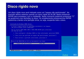 Disco rígido novo
Um disco rígido novo será indicado como um “espaço não particionado”. No
exemplo abaixo estamos usando um disco rígido de 40 GB. Basta pressionar
ENTER para prosseguir com a instalação. Neste momento podemos pressionar “C”
se quisermos criar partições no disco. Se simplesmente pressionarmos ENTER
estaremos criando uma partição única, ou seja, ocupando todo o disco.

Índice

383

 
