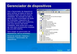 Gerenciador de dispositivos
Use o Gerenciador de dispositivos
para verificar se todos os itens de
hardware estão com seus drivers
instalados. No exemplo ao lado, a
placa de som (controlador de áudio
de multimídia / dispositivo de
entrada PCI) estão com problemas,
pois seus drivers não foram
instalados. Note ainda que a placa
de rede está corretamente instalada
(D-Link DFE-530TX).
Para chegar ao gerenciador de
dispositivos, use os comandos:
Painel de controle / Sistema /
Hardware / Gerenciador de
dispositivos.

Índice

387

 
