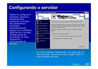 Configurando o servidor
Depois de configurar o
hardware, execute o
Assistente para
configurar o servidor.
Este assistente é
executado
automaticamente
sempre que o Windows
2000 Server é iniciado.
Também pode ser
encontrado no menu
Programas /
Administração do
servidor.

No nosso exemplo instalaremos uma rede com um
único servidor. Marcamos então a opção “Este é o
único servidor da rede”.

Índice

389

 