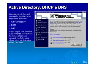 Active Directory, DHCP e DNS
O Assistente informará
que serão instalados os
seguintes módulos:
Active Directory
DHCP
DNS
A instalação dos módulos
é totalmente automática.
Podemos clicar nos
respectivos links para
obter informações sobre
esses três itens.

Índice

390

 