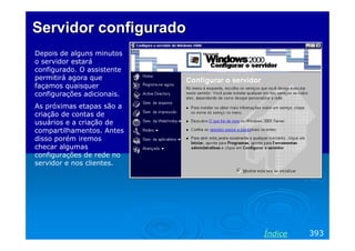 Servidor configurado
Depois de alguns minutos
o servidor estará
configurado. O assistente
permitirá agora que
façamos quaisquer
configurações adicionais.
As próximas etapas são a
criação de contas de
usuários e a criação de
compartilhamentos. Antes
disso porém iremos
checar algumas
configurações de rede no
servidor e nos clientes.

Índice

393

 