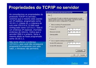 Propriedades do TCP/IP no servidor
Ao consultarmos as propriedades do
protocolo TCP/IP no servidor,
veremos que o mesmo está usando
um IP estático, programado como
10.10.1.1 (classe A), e máscara de
sub-rede 255.0.0.0. O DNS está
configurado como 127.0.0.1. Este é
um endereço IP especial, chamado
endereço de retorno. Indica que o
servidor DNS é o próprio. Seria o
mesmo efeito se fosse programado
como 10.10.1.1.
Não tente alterar o endereço
127.0.0.1, pois você não conseguirá
programá-lo novamente com este
valor, o Windows não permitirá.

Índice

394

 