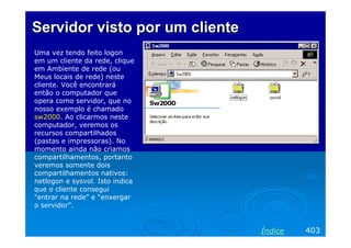 Servidor visto por um cliente
Uma vez tendo feito logon
em um cliente da rede, clique
em Ambiente de rede (ou
Meus locais de rede) neste
cliente. Você encontrará
então o computador que
opera como servidor, que no
nosso exemplo é chamado
sw2000. Ao clicarmos neste
computador, veremos os
recursos compartilhados
(pastas e impressoras). No
momento ainda não criamos
compartilhamentos, portanto
veremos somente dois
compartilhamentos nativos:
netlogon e sysvol. Isto indica
que o cliente consegui
“entrar na rede” e “enxergar
o servidor”.

Índice

403

 