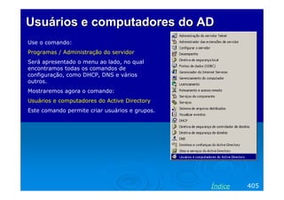 Usuários e computadores do AD
Use o comando:
Programas / Administração do servidor
Será apresentado o menu ao lado, no qual
encontramos todas os comandos de
configuração, como DHCP, DNS e vários
outros.
Mostraremos agora o comando:
Usuários e computadores do Active Directory
Este comando permite criar usuários e grupos.

Índice

405

 
