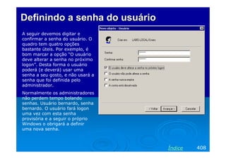 Definindo a senha do usuário
A seguir devemos digitar e
confirmar a senha do usuário. O
quadro tem quatro opções
bastante úteis. Por exemplo, é
bom marcar a opção “O usuário
deve alterar a senha no próximo
logon”. Desta forma o usuário
poderá (e deverá) usar uma
senha a seu gosto, e não usará a
senha que foi definida pelo
administrador.
Normalmente os administradores
não perdem tempo bolando
senhas. Usuário bernardo, senha
bernardo. O usuário fará logon
uma vez com esta senha
provisória e a seguir o próprio
Windows o obrigará a definir
uma nova senha.

Índice

408

 