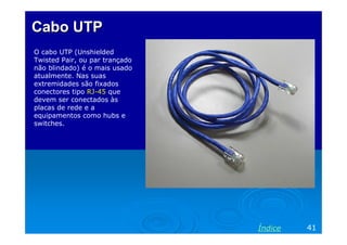 Cabo UTP
O cabo UTP (Unshielded
Twisted Pair, ou par trançado
não blindado) é o mais usado
atualmente. Nas suas
extremidades são fixados
conectores tipo RJ-45 que
devem ser conectados às
placas de rede e a
equipamentos como hubs e
switches.

Índice

41

 