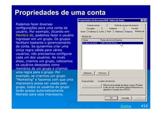 Propriedades de uma conta
Podemos fazer diversas
configurações para uma conta de
usuário. Por exemplo, clicando em
Membro de, podemos fazer o usuário
ingressar em um grupo. Os grupos
facilitam bastante o gerenciamento
de conta. Se quisermos criar uma
única regra válida para vários
usuários, não precisamos configurar
cada um dos usuários. Ao invés
disso, criamos um grupo, colocamos
os usuários desejados como
membros de um grupo e criamos
uma regra para o grupo. Por
exemplo, se criarmos um grupo
“Marketing” e fazemos com que uma
impressora possa ser usada pelo
grupo, todos os usuários do grupo
terão acesso automaticamente
liberado para esta impressora.

Índice

410

 