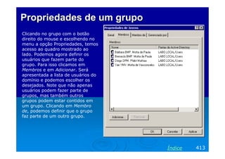 Propriedades de um grupo
Clicando no grupo com o botão
direito do mouse e escolhendo no
menu a opção Propriedades, temos
acesso ao quadro mostrado ao
lado. Podemos agora definir os
usuários que fazem parte do
grupo. Para isso clicamos em
Membros e em Adicionar. Será
apresentada a lista de usuários do
domínio e podemos escolher os
desejados. Note que não apenas
usuários podem fazer parte de
grupos, mas também outros
grupos podem estar contidos em
um grupo. Clicando em Membro
de, podemos definir que o grupo
faz parte de um outro grupo.

Índice

413

 