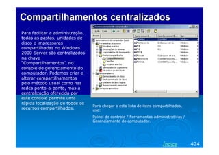 Compartilhamentos centralizados
Para facilitar a administração,
todas as pastas, unidades de
disco e impressoras
compartilhadas no Windows
2000 Server são centralizados
na chave
“Compartilhamentos’, no
console de gerenciamento do
computador. Podemos criar e
alterar compartilhamentos
pelo método usual como nas
redes ponto-a-ponto, mas a
centralização oferecida por
este console permite uma
rápida localização de todos os
recursos compartilhados.

Para chegar a esta lista de itens compartilhados,
use:
Painel de controle / Ferramentas administrativas /
Gerenciamento do computador.

Índice

424

 