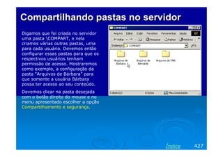 Compartilhando pastas no servidor
Digamos que foi criada no servidor
uma pasta COMPART, e nela
criamos várias outras pastas, uma
para cada usuário. Devemos então
configurar essas pastas para que os
respectivos usuários tenham
permissão de acesso. Mostraremos
como exemplo, a configuração da
pasta “Arquivos de Bárbara” para
que somente a usuária Bárbara
possa ter acesso ao seu conteúdo.
Devemos clicar na pasta desejada
com o botão direito do mouse e no
menu apresentado escolher a opção
Compartilhamento e segurança.

Índice

427

 