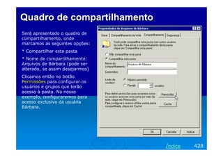 Quadro de compartilhamento
Será apresentado o quadro de
compartilhamento, onde
marcamos as seguintes opções:
* Compartilhar esta pasta
* Nome de compartilhamento:
Arquivos de Bárbara (pode ser
alterado, se assim desejarmos)
Clicamos então no botão
Permissões para configurar os
usuários e grupos que terão
acesso à pasta. No nosso
exemplo, configuraremos para
acesso exclusivo da usuária
Bárbara.

Índice

428

 