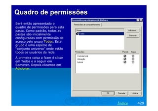 Quadro de permissões
Será então apresentado o
quadro de permissões para esta
pasta. Como padrão, todas as
pastas são inicialmente
configuradas com permissão de
acesso pelo grupo Todos. Este
grupo é uma espécie de
“conjunto universo” onde estão
todos os usuários da rede.
A primeira coisa a fazer é clicar
em Todos e a seguir em
Remover. Depois clicamos em
Adicionar.

Índice

429

 